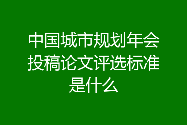 中国城市规划年会投稿论文评选标准是什么