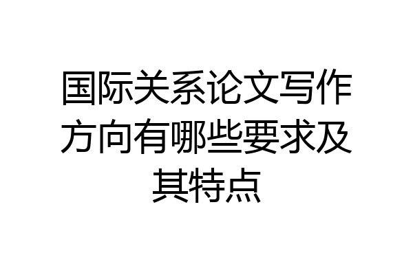 国际关系论文写作方向有哪些要求及其特点