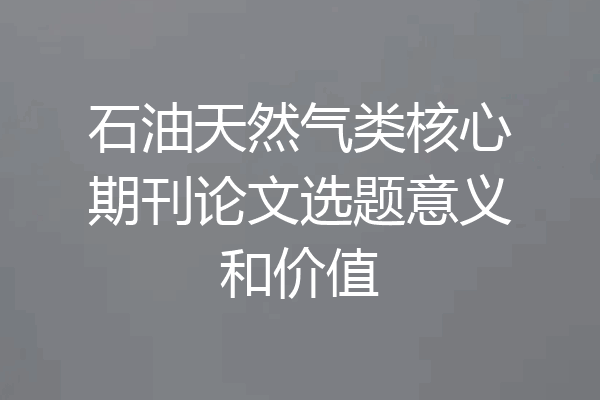 石油天然气类核心期刊论文选题意义和价值