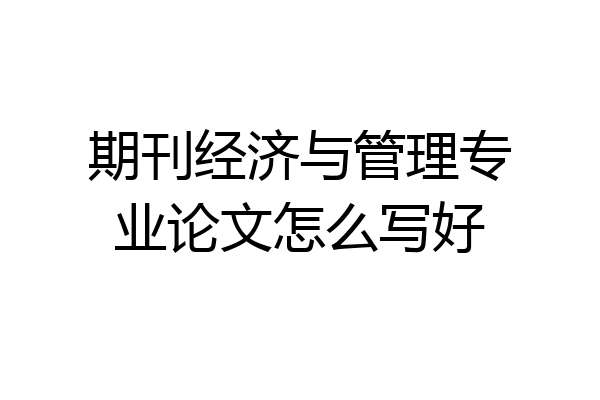 期刊经济与管理专业论文怎么写好