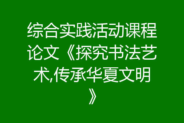 综合实践活动课程论文《探究书法艺术,传承华夏文明》