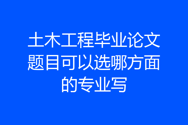 土木工程毕业论文题目可以选哪方面的专业写
