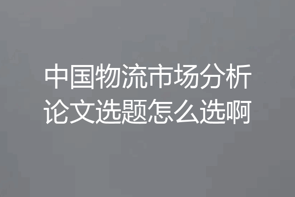 中国物流市场分析论文选题怎么选啊