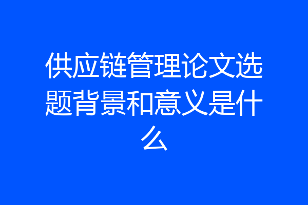 供应链管理论文选题背景和意义是什么