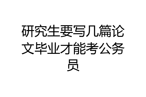 研究生要写几篇论文毕业才能考公务员