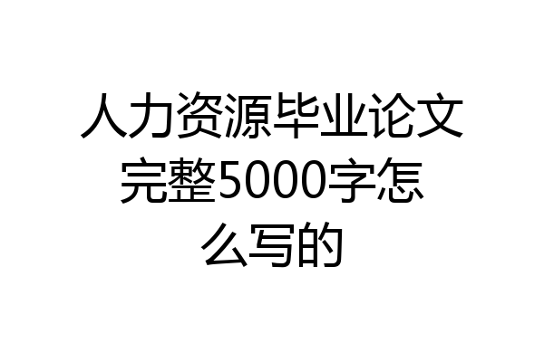 人力资源毕业论文完整5000字怎么写的