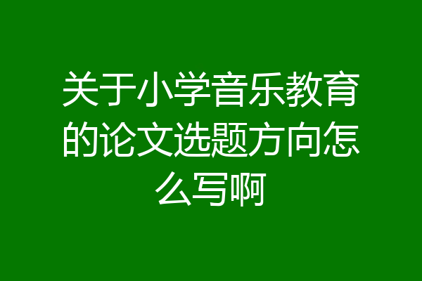 关于小学音乐教育的论文选题方向怎么写啊