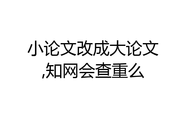 小论文改成大论文,知网会查重么
