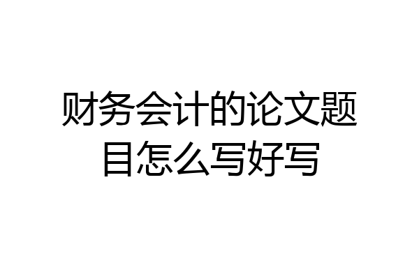 财务会计的论文题目怎么写好写