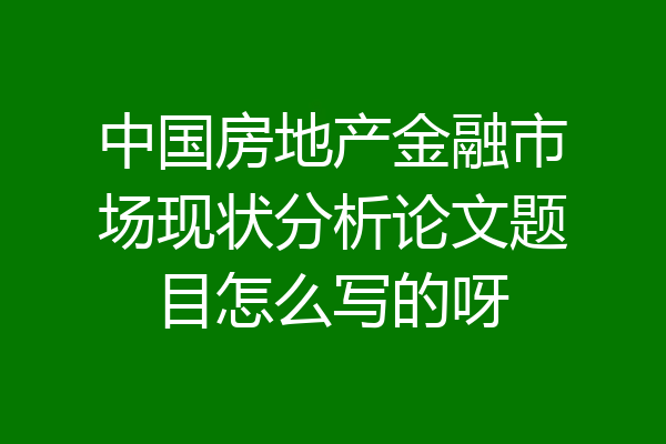 中国房地产金融市场现状分析论文题目怎么写的呀