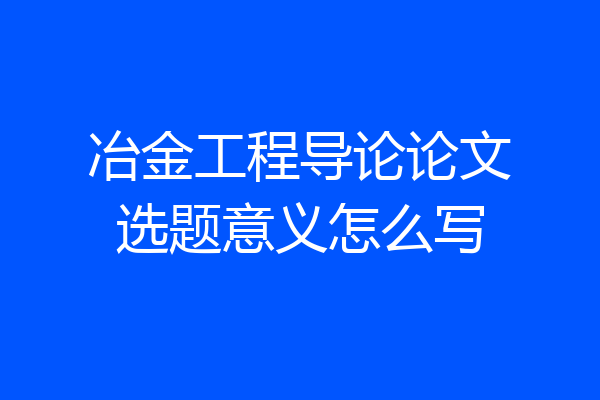 冶金工程导论论文选题意义怎么写