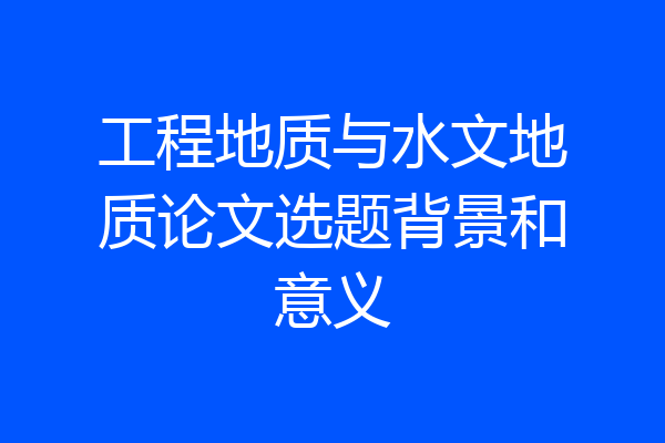 工程地质与水文地质论文选题背景和意义