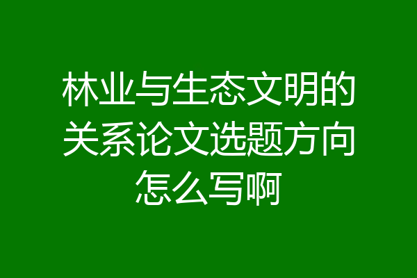 林业与生态文明的关系论文选题方向怎么写啊