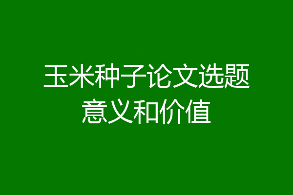 玉米种子论文选题意义和价值