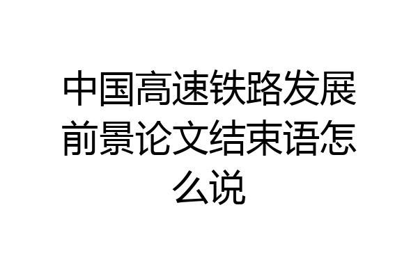 中国高速铁路发展前景论文结束语怎么说