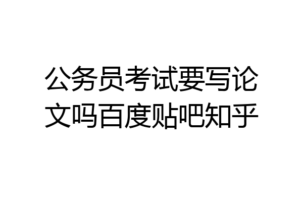 公务员考试要写论文吗百度贴吧知乎