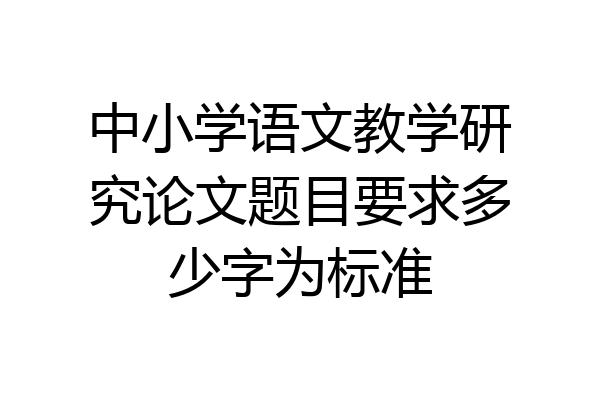 中小学语文教学研究论文题目要求多少字为标准
