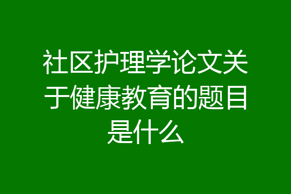 社区护理学论文关于健康教育的题目是什么