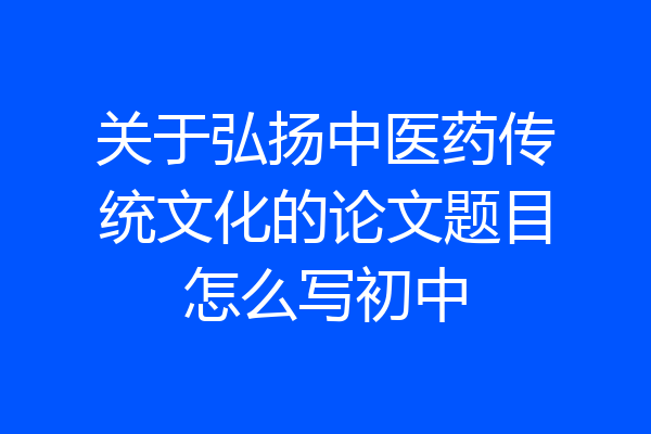 关于弘扬中医药传统文化的论文题目怎么写初中