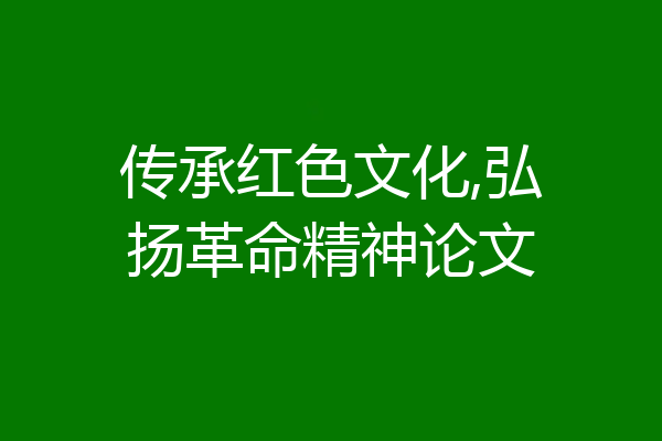 传承红色文化,弘扬革命精神论文