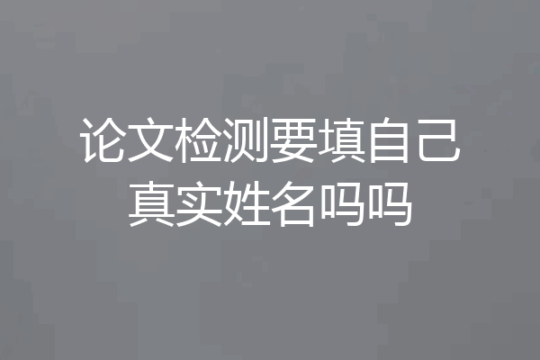 论文检测要填自己真实姓名吗吗
