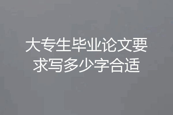 大专生毕业论文要求写多少字合适