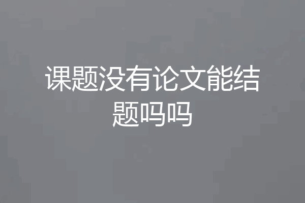 课题没有论文能结题吗吗