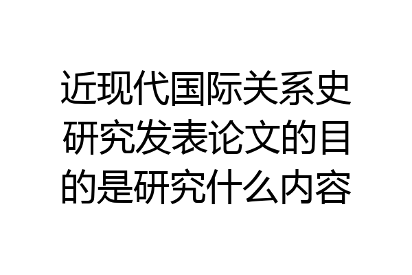 近现代国际关系史研究发表论文的目的是研究什么内容