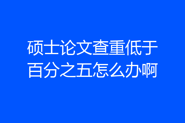 硕士论文查重低于百分之五怎么办啊
