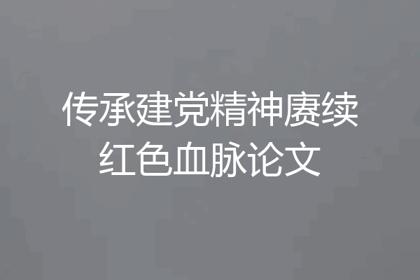 传承建党精神赓续红色血脉论文