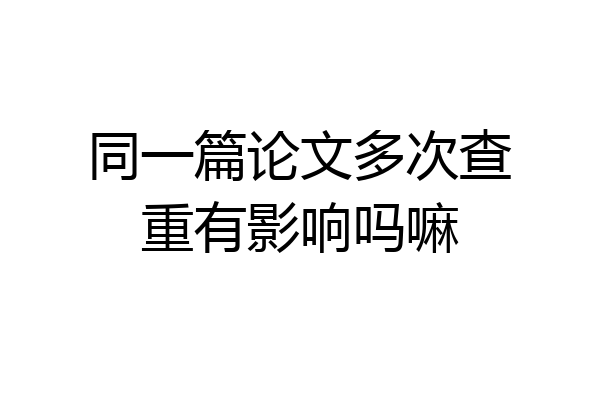 同一篇论文多次查重有影响吗嘛