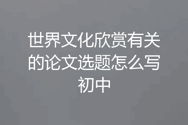 世界文化欣赏有关的论文选题怎么写初中