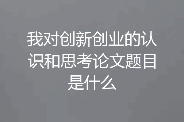 我对创新创业的认识和思考论文题目是什么