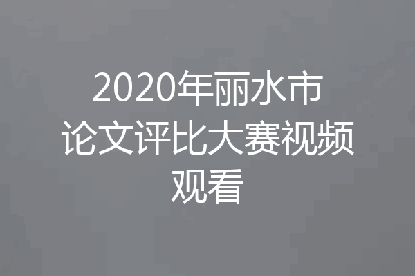 2020年丽水市论文评比大赛视频观看