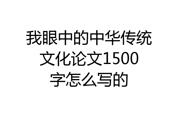 我眼中的中华传统文化论文1500字怎么写的