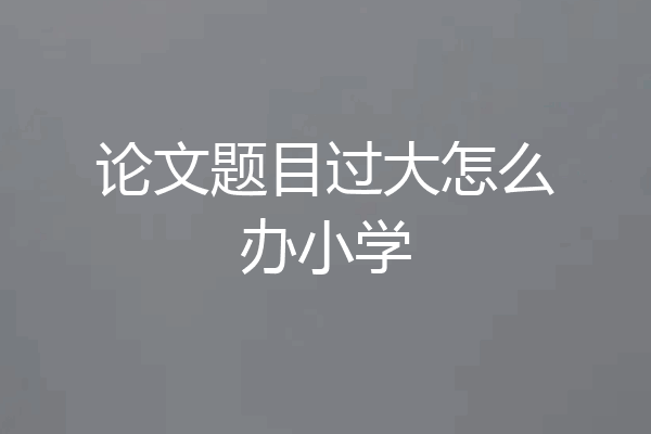 论文题目过大怎么办小学