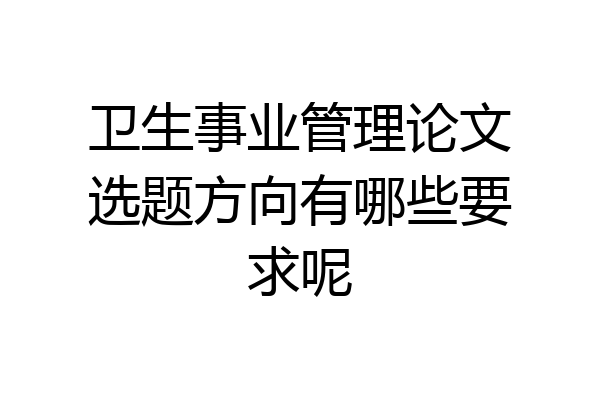 卫生事业管理论文选题方向有哪些要求呢