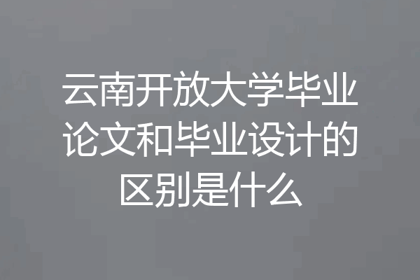 云南开放大学毕业论文和毕业设计的区别是什么