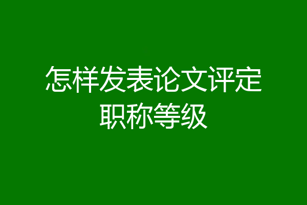 怎样发表论文评定职称等级