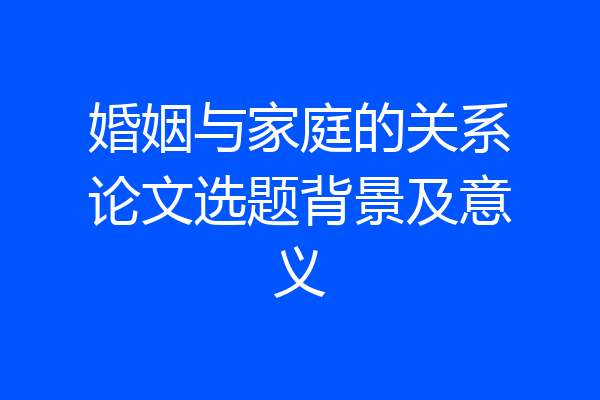 婚姻与家庭的关系论文选题背景及意义