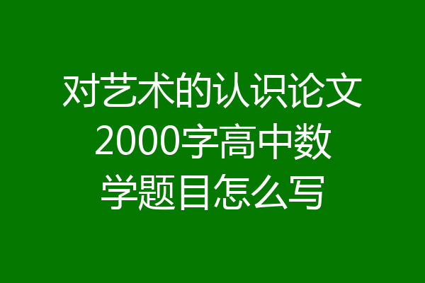 对艺术的认识论文2000字高中数学题目怎么写