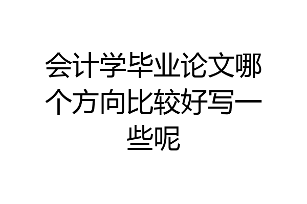 会计学毕业论文哪个方向比较好写一些呢