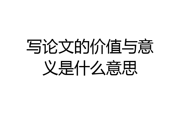 写论文的价值与意义是什么意思