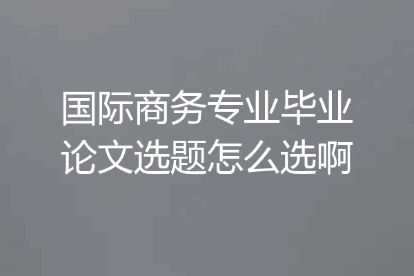 国际商务专业毕业论文选题怎么选啊