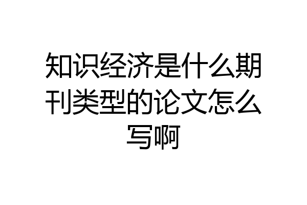 知识经济是什么期刊类型的论文怎么写啊