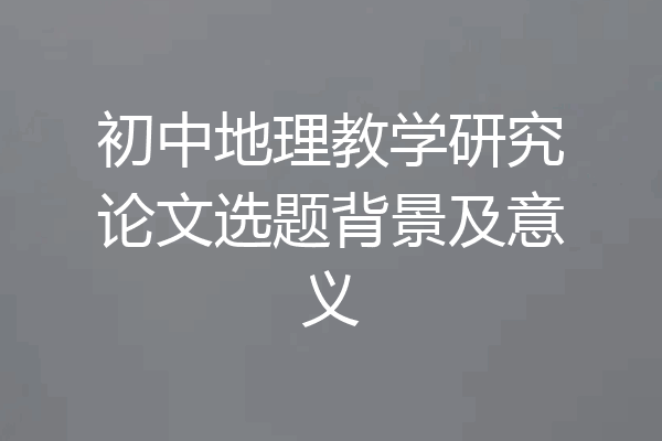 初中地理教学研究论文选题背景及意义