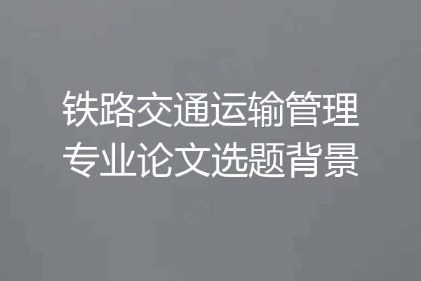 铁路交通运输管理专业论文选题背景