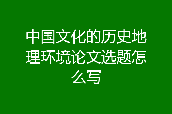 中国文化的历史地理环境论文选题怎么写