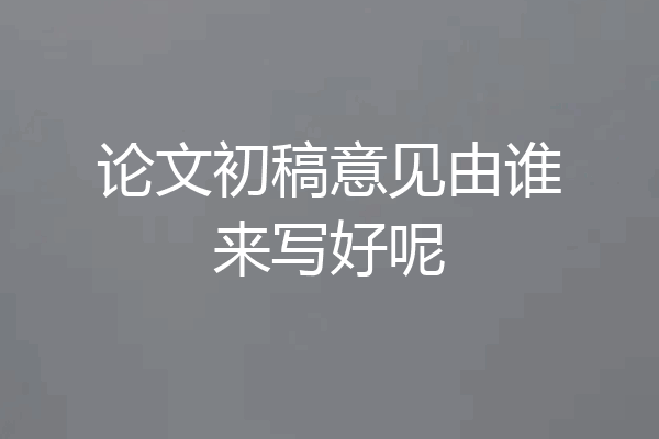 论文初稿意见由谁来写好呢