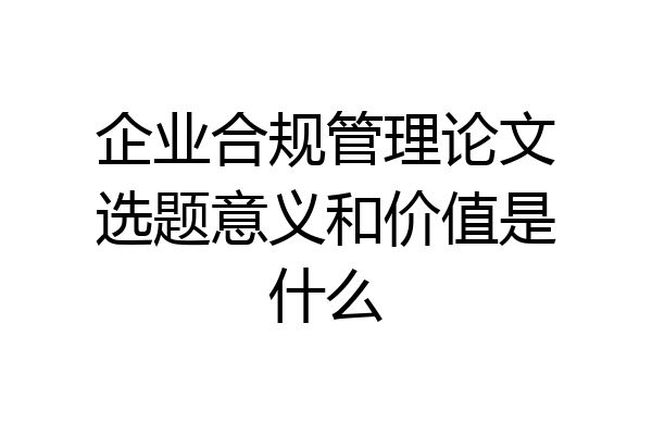 企业合规管理论文选题意义和价值是什么